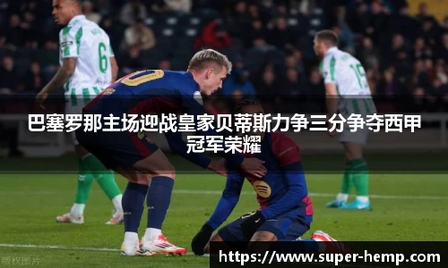 巴塞罗那主场迎战皇家贝蒂斯力争三分争夺西甲冠军荣耀